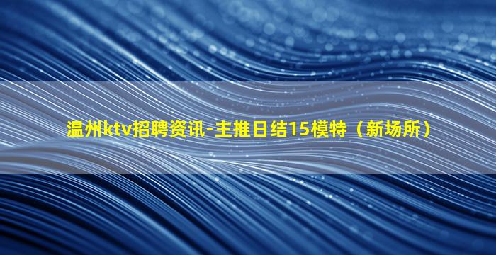 温州ktv招聘资讯-主推日结15模特（新场所）